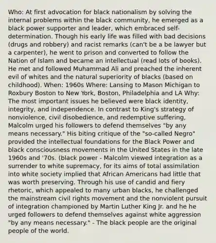 Who: At first advocation for black nationalism by solving the internal problems within the black community, he emerged as a black power supporter and leader, which embraced self-determination. Though his early life was filled with bad decisions (drugs and robbery) and racist remarks (can't be a be lawyer but a carpenter), he went to prison and converted to follow the Nation of Islam and became an intellectual (read lots of books). He met and followed Muhammad Ali and preached the inherent evil of whites and the natural superiority of blacks (based on childhood). When: 1960s Where: Lansing to Mason Michigan to Roxbury Boston to New York, Boston, Philadelphia and LA Why: The most important issues he believed were black identity, integrity, and independence. In contrast to King's strategy of nonviolence, civil disobedience, and redemptive suffering, Malcolm urged his followers to defend themselves "by any means necessary." His biting critique of the "so-called Negro" provided the intellectual foundations for the Black Power and black consciousness movements in the United States in the late 1960s and '70s. (black power - Malcolm viewed integration as a surrender to white supremacy, for its aims of total assimilation into white society implied that African Americans had little that was worth preserving. Through his use of candid and fiery rhetoric, which appealed to many urban blacks, he challenged the mainstream civil rights movement and the nonviolent pursuit of integration championed by Martin Luther King Jr. and he he urged followers to defend themselves against white aggression "by any means necessary." - The black people are the original people of the world.