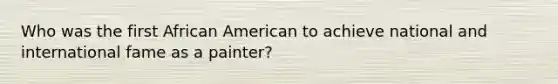 Who was the first African American to achieve national and international fame as a painter?