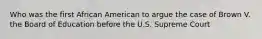Who was the first African American to argue the case of Brown V. the Board of Education before the U.S. Supreme Court