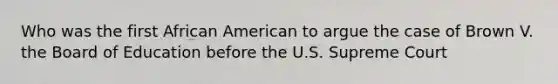 Who was the first African American to argue the case of Brown V. the Board of Education before the U.S. Supreme Court