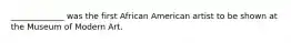 _____________ was the first African American artist to be shown at the Museum of Modern Art.