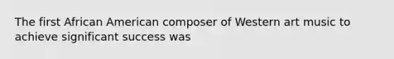 The first African American composer of Western art music to achieve significant success was