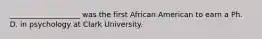 ___________________ was the first African American to earn a Ph. D. in psychology at Clark University.