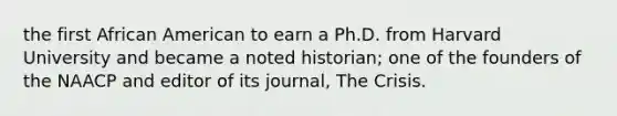 the first African American to earn a Ph.D. from Harvard University and became a noted historian; one of the founders of the NAACP and editor of its journal, The Crisis.