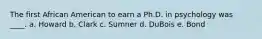 The first African American to earn a Ph.D. in psychology was ____. a. Howard b. Clark c. Sumner d. DuBois e. Bond