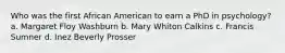 Who was the first African American to earn a PhD in psychology? a. Margaret Floy Washburn b. Mary Whiton Calkins c. Francis Sumner d. Inez Beverly Prosser