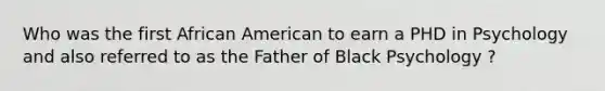 Who was the first African American to earn a PHD in Psychology and also referred to as the Father of Black Psychology ?