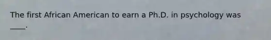 The first African American to earn a Ph.D. in psychology was ____.​