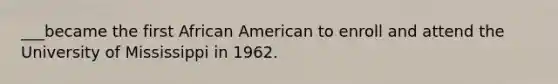 ___became the first African American to enroll and attend the University of Mississippi in 1962.