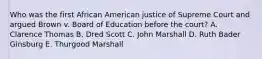 Who was the first African American justice of Supreme Court and argued Brown v. Board of Education before the court? A. Clarence Thomas B. Dred Scott C. John Marshall D. Ruth Bader Ginsburg E. Thurgood Marshall