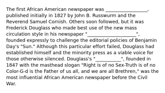 The first African American newspaper was __________________, published initially in 1827 by John B. Russwurm and the Reverend Samuel Cornish. Others soon followed, but it was Frederick Douglass who made best use of the new mass circulation style in his newspaper "_____________________", founded expressly to challenge the editorial policies of Benjamin Day's "Sun." Although this particular effort failed, Douglass had established himself and the minority press as a viable voice for those otherwise silenced. Douglass's "___________", founded in 1847 with the masthead slogan "Right is of no Sex-Truth is of no Color-G-d is the Father of us all, and we are all Brethren," was the most influential African American newspaper before the Civil War.