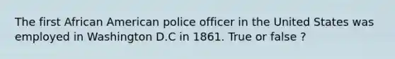 The first African American police officer in the United States was employed in Washington D.C in 1861. True or false ?