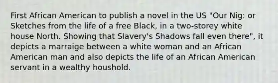 First African American to publish a novel in the US "Our Nig: or Sketches from the life of a free Black, in a two-storey white house North. Showing that Slavery's Shadows fall even there", it depicts a marraige between a white woman and an African American man and also depicts the life of an African American servant in a wealthy houshold.