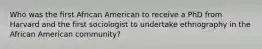 Who was the first African American to receive a PhD from Harvard and the first sociologist to undertake ethnography in the African American community?