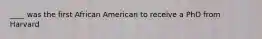 ____ was the first African American to receive a PhD from Harvard