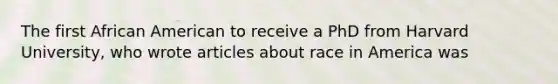 The first African American to receive a PhD from Harvard University, who wrote articles about race in America was
