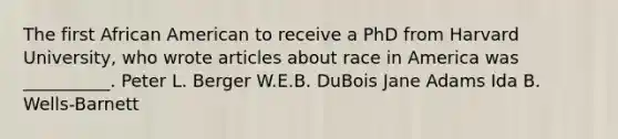 The first African American to receive a PhD from Harvard University, who wrote articles about race in America was __________. Peter L. Berger W.E.B. DuBois Jane Adams Ida B. Wells-Barnett