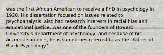 was the first African American to receive a PhD in psychology in 1920. His dissertation focused on issues related to psychoanalysis. also had research interests in racial bias and educational justice. was one of the founders of Howard University's department of psychology, and because of his accomplishments, he is sometimes referred to as the "Father of Black Psychology."