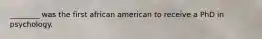 ________ was the first african american to receive a PhD in psychology.