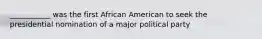 ___________ was the first African American to seek the presidential nomination of a major political party