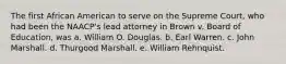 The first African American to serve on the Supreme Court, who had been the NAACP's lead attorney in Brown v. Board of Education, was a. William O. Douglas. b. Earl Warren. c. John Marshall. d. Thurgood Marshall. e. William Rehnquist.