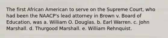 The first African American to serve on the Supreme Court, who had been the NAACP's lead attorney in Brown v. Board of Education, was a. William O. Douglas. b. Earl Warren. c. John Marshall. d. Thurgood Marshall. e. William Rehnquist.