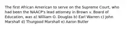 The first African American to serve on the Supreme Court, who had been the NAACP's lead attorney in Brown v. Board of Education, was a) William O. Douglas b) Earl Warren c) John Marshall d) Thurgood Marshall e) Aaron Butler