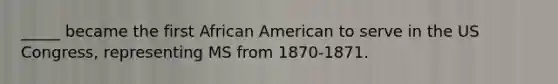 _____ became the first African American to serve in the US Congress, representing MS from 1870-1871.