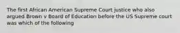 The first African American Supreme Court justice who also argued Brown v Board of Education before the US Supreme court was which of the following