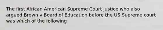 The first African American Supreme Court justice who also argued Brown v Board of Education before the US Supreme court was which of the following