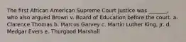 The first African American Supreme Court Justice was _______, who also argued Brown v. Board of Education before the court. a. ​Clarence Thomas b. Marcus Garvey c. Martin Luther King, Jr. d. Medgar Evers e. ​Thurgood Marshall