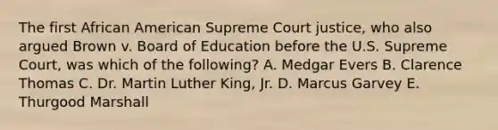 The first African American Supreme Court justice, who also argued Brown v. Board of Education before the U.S. Supreme Court, was which of the following? A. Medgar Evers B. Clarence Thomas C. Dr. Martin Luther King, Jr. D. Marcus Garvey E. Thurgood Marshall