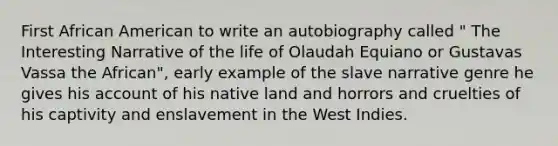 First African American to write an autobiography called " The Interesting Narrative of the life of Olaudah Equiano or Gustavas Vassa the African", early example of the slave narrative genre he gives his account of his native land and horrors and cruelties of his captivity and enslavement in the West Indies.