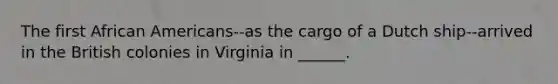 The first African Americans--as the cargo of a Dutch ship--arrived in the British colonies in Virginia in ______.
