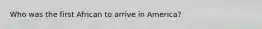Who was the first African to arrive in America?