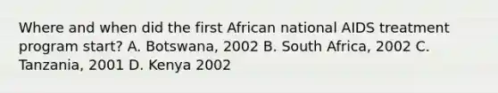 Where and when did the first African national AIDS treatment program start? A. Botswana, 2002 B. South Africa, 2002 C. Tanzania, 2001 D. Kenya 2002