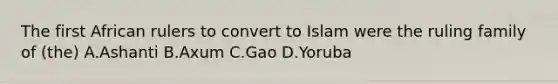 The first African rulers to convert to Islam were the ruling family of (the) A.Ashanti B.Axum C.Gao D.Yoruba