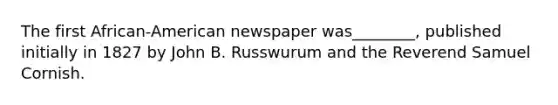 The first African-American newspaper was________, published initially in 1827 by John B. Russwurum and the Reverend Samuel Cornish.