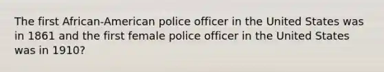 The first African-American police officer in the United States was in 1861 and the first female police officer in the United States was in 1910?