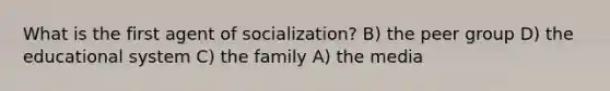 What is the first agent of socialization? B) the peer group D) the educational system C) the family A) the media