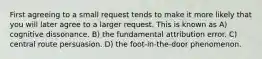 First agreeing to a small request tends to make it more likely that you will later agree to a larger request. This is known as A) cognitive dissonance. B) the fundamental attribution error. C) central route persuasion. D) the foot-in-the-door phenomenon.