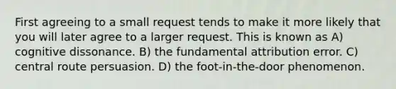 First agreeing to a small request tends to make it more likely that you will later agree to a larger request. This is known as A) cognitive dissonance. B) the fundamental attribution error. C) central route persuasion. D) the foot-in-the-door phenomenon.