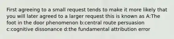 First agreeing to a small request tends to make it more likely that you will later agreed to a larger request this is known as A:The foot in the door phenomenon b:central route persuasion c:cognitive dissonance d:the fundamental attribution error