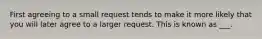 First agreeing to a small request tends to make it more likely that you will later agree to a larger request. This is known as ___.