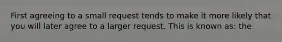 First agreeing to a small request tends to make it more likely that you will later agree to a larger request. This is known as: the