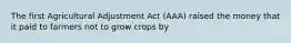 The first Agricultural Adjustment Act (AAA) raised the money that it paid to farmers not to grow crops by