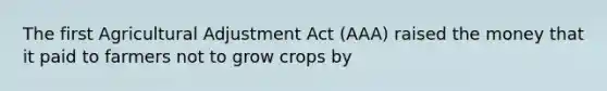 The first Agricultural Adjustment Act (AAA) raised the money that it paid to farmers not to grow crops by