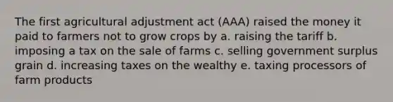 The first agricultural adjustment act (AAA) raised the money it paid to farmers not to grow crops by a. raising the tariff b. imposing a tax on the sale of farms c. selling government surplus grain d. increasing taxes on the wealthy e. taxing processors of farm products