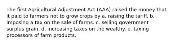 The first Agricultural Adjustment Act (AAA) raised the money that it paid to farmers not to grow crops by a. raising the tariff. b. imposing a tax on the sale of farms. c. selling government surplus grain. d. increasing taxes on the wealthy. e. taxing processors of farm products.