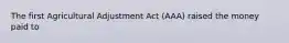 The first Agricultural Adjustment Act (AAA) raised the money paid to